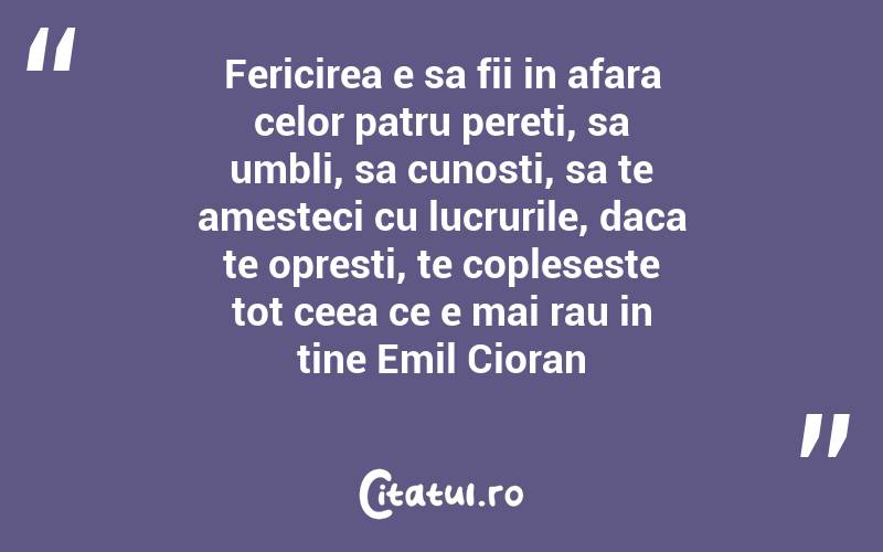 Fericirea e sa fii in afara celor patru pereti, sa umbli, sa cunosti, sa te amesteci cu lucrurile, daca te opresti, te copleseste tot ceea ce e mai rau in tine Emil Cioran