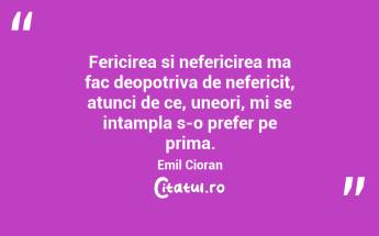 Fericirea si nefericirea ma fac deopotriva de nefericit, atunci de ce, uneori, mi se intampla s-o prefer pe prima. Emil Cioran...