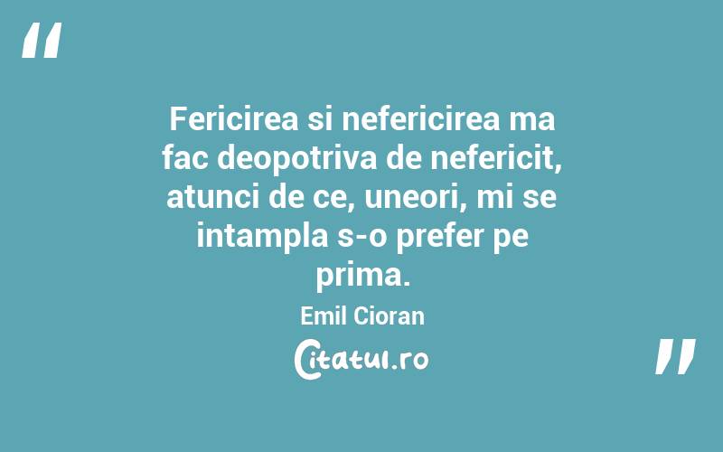 Fericirea si nefericirea ma fac deopotriva de nefericit, atunci de ce, uneori, mi se intampla s-o prefer pe prima. Emil Cioran
