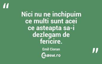 Nici nu ne inchipuim ce multi sunt acei ce asteapta sa-i dezlegam de fericire. Emil Cioran...
