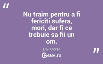 Nu traim pentru a fi fericiti sufera, mori, dar fi ce trebuie sa fii un om. Emil Cioran...