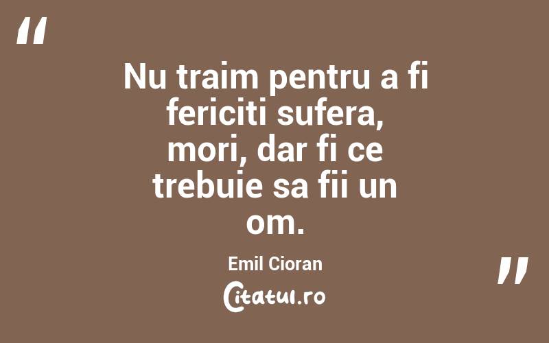 Nu traim pentru a fi fericiti sufera, mori, dar fi ce trebuie sa fii un om. Emil Cioran
