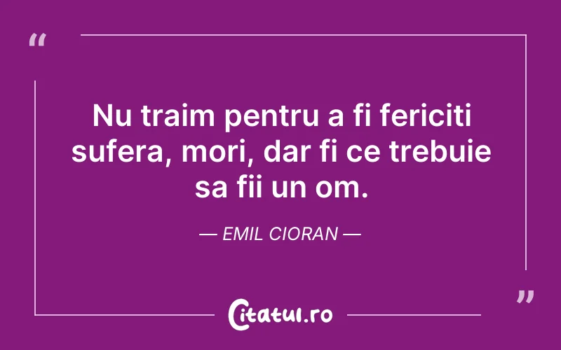 Nu traim pentru a fi fericiti sufera, mori, dar fi ce trebuie sa fii un om. Emil Cioran