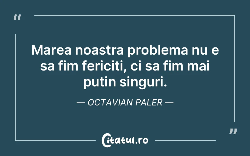 Marea noastra problema nu e sa fim fericiti, ci sa fim mai putin singuri. Octavian Paler