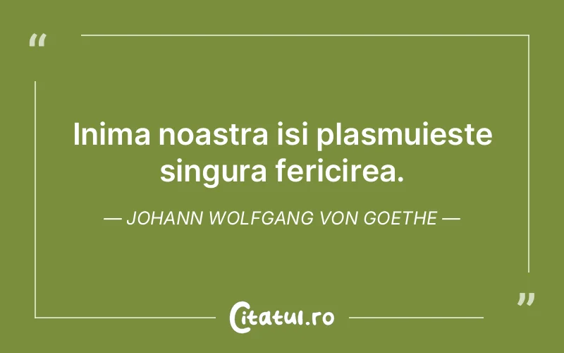 Inima noastra isi plasmuieste singura fericirea. Johann Wolfgang von Goethe