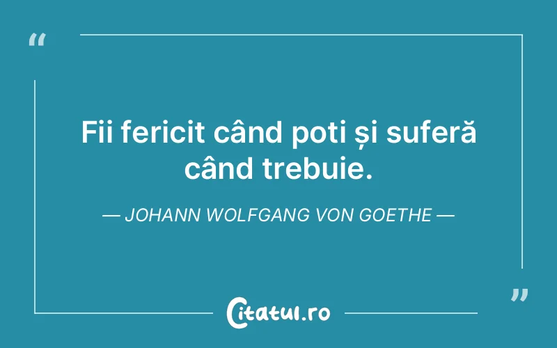 Fii fericit când poți și suferă când trebuie. Johann Wolfgang von Goethe