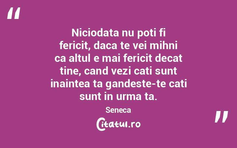 Niciodata nu poti fi fericit, daca te vei mihni ca altul e mai fericit decat tine, cand vezi cati sunt inaintea ta gandeste-te cati sunt in urma ta. Seneca