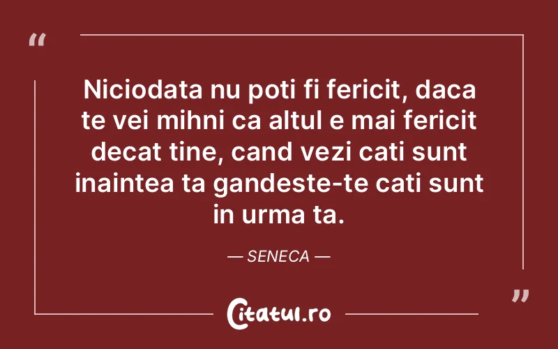 Niciodata nu poti fi fericit, daca te vei mihni ca altul e mai fericit decat tine, cand vezi cati sunt inaintea ta gandeste-te cati sunt in urma ta. Seneca