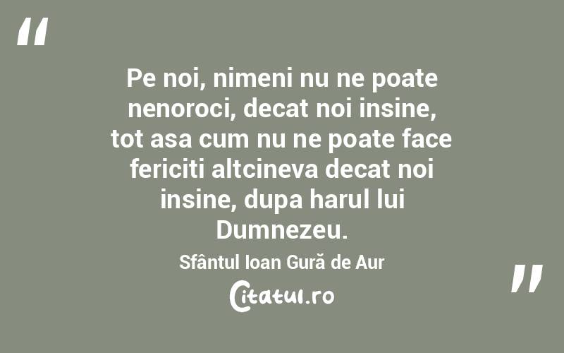 Pe noi, nimeni nu ne poate nenoroci, decat noi insine, tot asa cum nu ne poate face fericiti altcineva decat noi insine, dupa harul lui Dumnezeu. Sfântul Ioan Gură de Aur