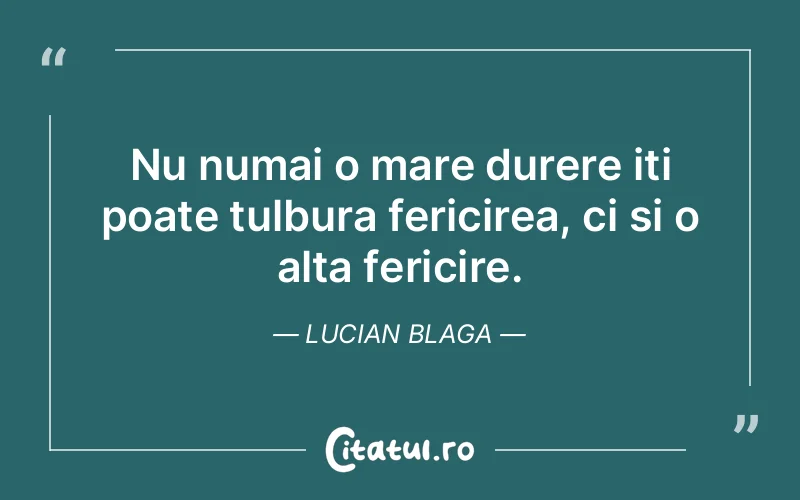 Nu numai o mare durere iti poate tulbura fericirea, ci si o alta fericire. Lucian Blaga