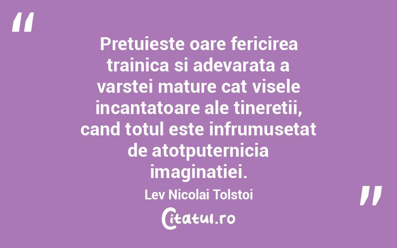 Pretuieste oare fericirea trainica si adevarata a varstei mature cat visele incantatoare ale tineretii, cand totul este infrumusetat de atotputernicia imaginatiei. Lev Nicolai Tolstoi
