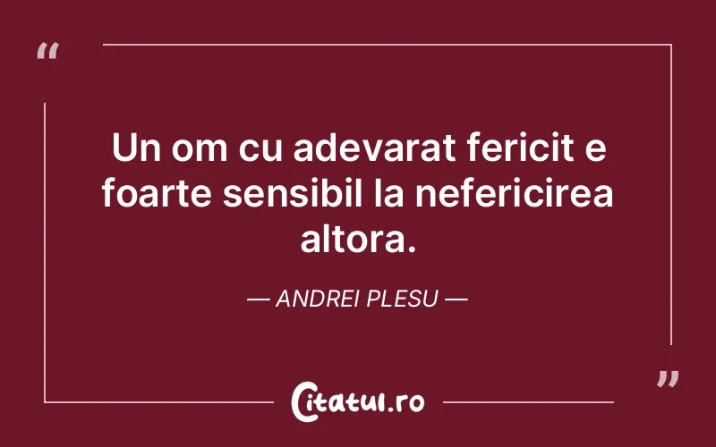 Un om cu adevarat fericit e foarte sensibil la nefericirea altora. Andrei Plesu