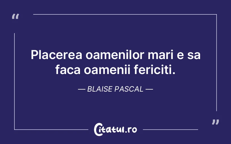 Placerea oamenilor mari e sa faca oamenii fericiti. Blaise Pascal