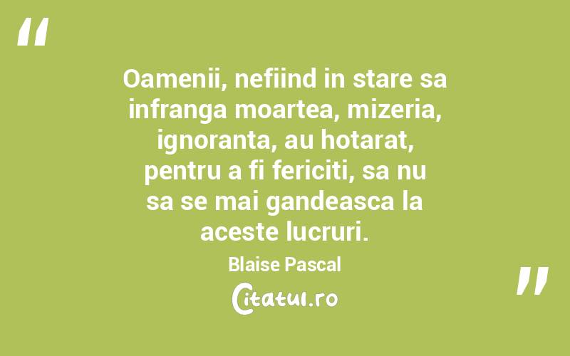 Oamenii, nefiind in stare sa infranga moartea, mizeria, ignoranta, au hotarat, pentru a fi fericiti, sa nu sa se mai gandeasca la aceste lucruri. Blaise Pascal
