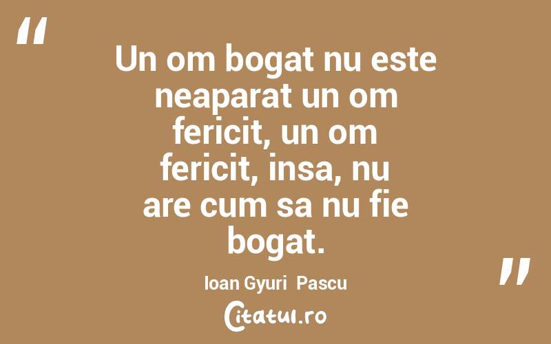 Un om bogat nu este neaparat un om fericit, un om fericit, insa, nu are cum sa nu fie bogat. Ioan Gyuri  Pascu