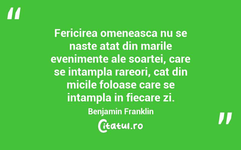 Fericirea omeneasca nu se naste atat din marile evenimente ale soartei, care se intampla rareori, cat din micile foloase care se intampla in fiecare zi. Benjamin Franklin