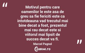 Motivul pentru care oamenilor le este asa de greu sa fie fericiti este ca intotdeauna vad trecutul mai bine decat a fost, prezentul mai rau decat este si viitorul mai lipsit de succes decat va fi. Marcel Pagnol...