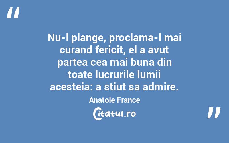 Nu-l plange, proclama-l mai curand fericit, el a avut partea cea mai buna din toate lucrurile lumii acesteia: a stiut sa admire. Anatole France