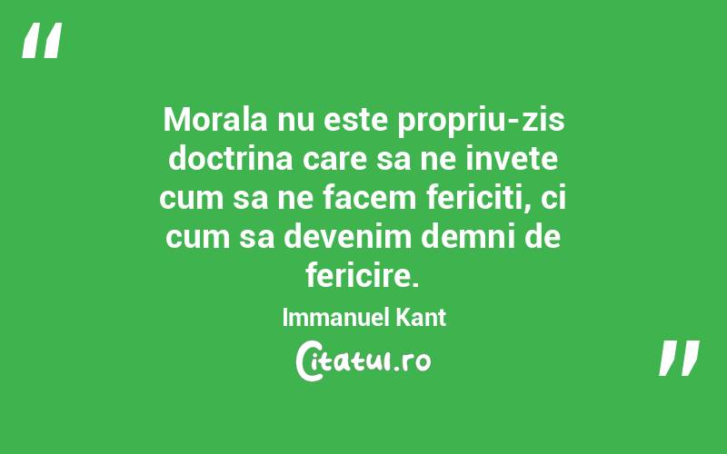 Morala nu este propriu-zis doctrina care sa ne invete cum sa ne facem fericiti, ci cum sa devenim demni de fericire. Immanuel Kant