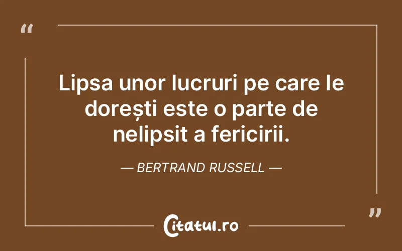 Lipsa unor lucruri pe care le dorești este o parte de nelipsit a fericirii. Bertrand Russell