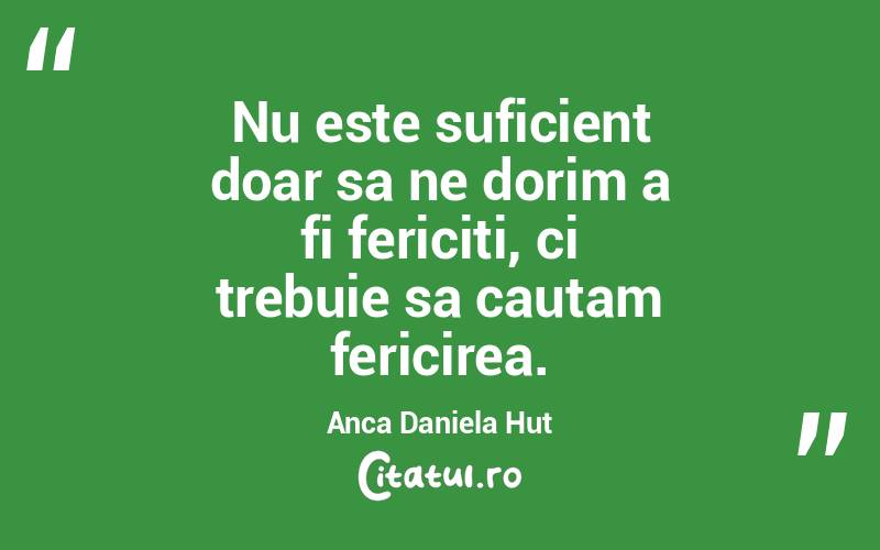 Nu este suficient doar sa ne dorim a fi fericiti, ci trebuie sa cautam fericirea. Anca Daniela Hut

