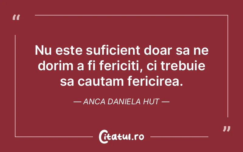 Nu este suficient doar sa ne dorim a fi fericiti, ci trebuie sa cautam fericirea. Anca Daniela Hut
