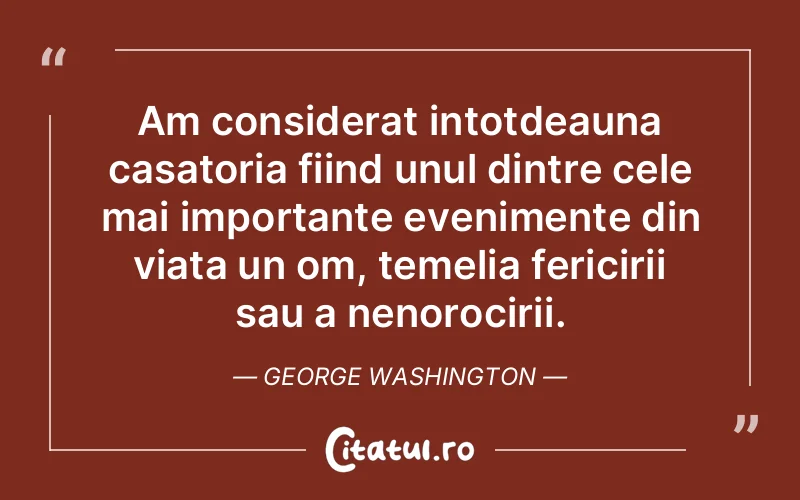 Am considerat intotdeauna casatoria fiind unul dintre cele mai importante evenimente din viata un om, temelia fericirii sau a nenorocirii. George Washington