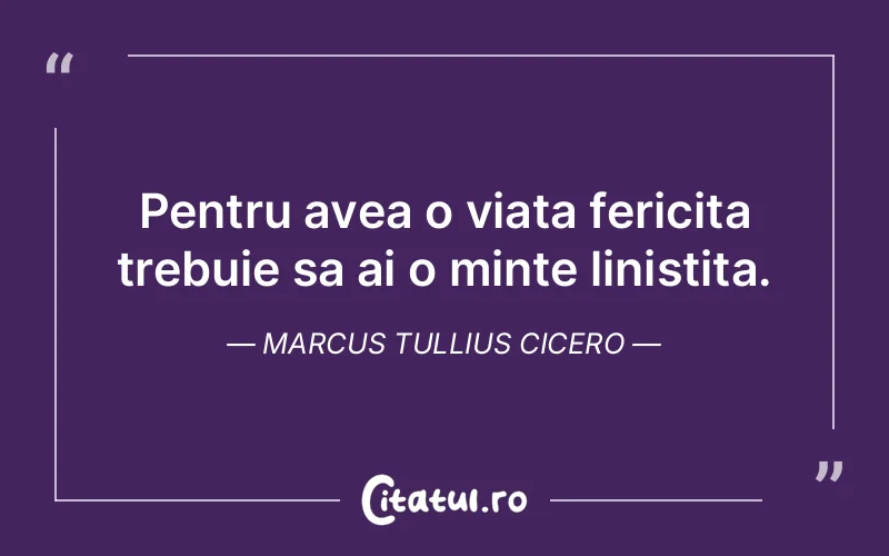 Pentru avea o viata fericita trebuie sa ai o minte linistita. Marcus Tullius Cicero