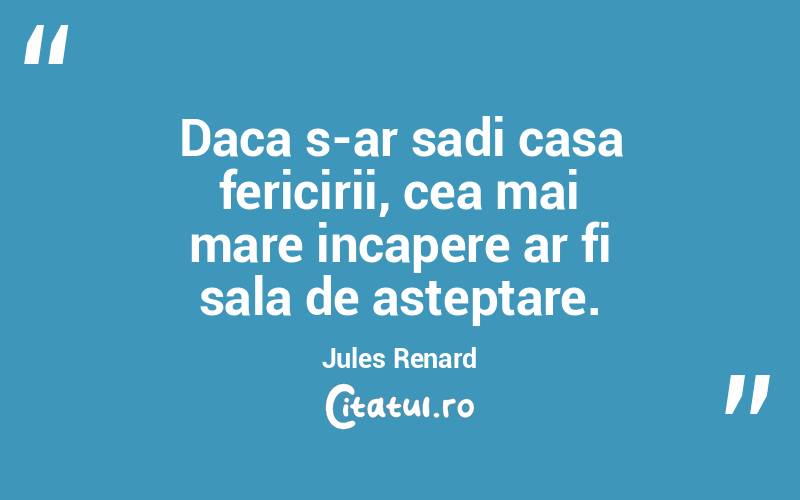 Daca s-ar sadi casa fericirii, cea mai mare incapere ar fi sala de asteptare. Jules Renard
