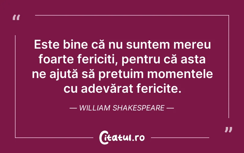 Este bine că nu suntem mereu foarte fericiți, pentru că asta ne ajută să prețuim momentele cu adevărat fericite. William Shakespeare