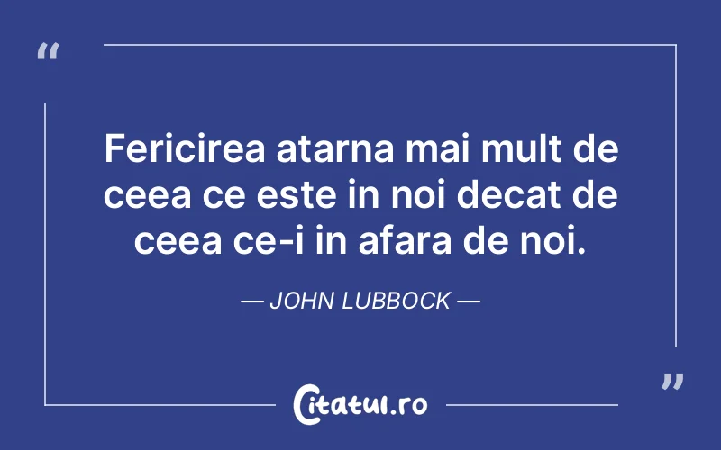 Fericirea atarna mai mult de ceea ce este in noi decat de ceea ce-i in afara de noi. John Lubbock