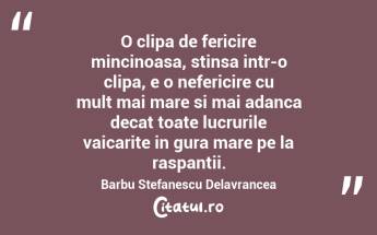 O clipa de fericire mincinoasa, stinsa intr-o clipa, e o nefericire cu mult mai mare si mai adanca decat toate lucrurile vaicarite in gura mare pe la raspantii. Barbu Stefanescu Delavrancea...