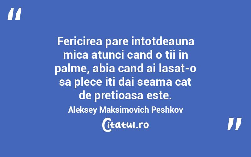 Fericirea pare intotdeauna mica atunci cand o tii in palme, abia cand ai lasat-o sa plece iti dai seama cat de pretioasa este. Aleksey Maksimovich Peshkov