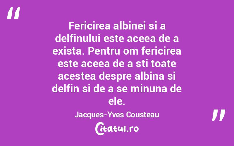 Fericirea albinei si a delfinului este aceea de a exista. Pentru om fericirea este aceea de a sti toate acestea despre albina si delfin si de a se minuna de ele. Jacques-Yves Cousteau
