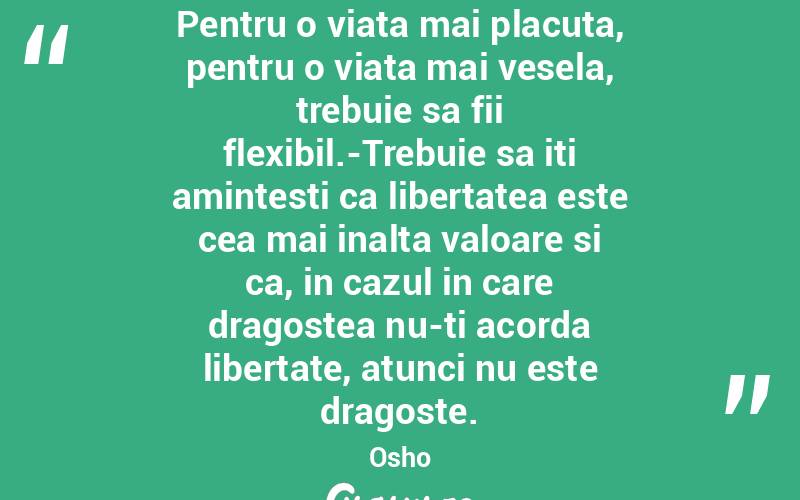 Pentru o viata mai placuta, pentru o viata mai vesela, trebuie sa fii flexibil.-Trebuie sa iti amintesti ca libertatea este cea mai inalta valoare si ca, in cazul in care dragostea nu-ti acorda libertate, atunci nu este dragoste. Osho