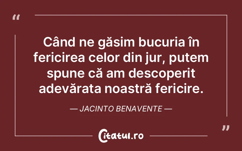 Când ne găsim bucuria în fericirea celor din jur, putem spune că am descoperit adevărata noastră fericire. Jacinto Benavente