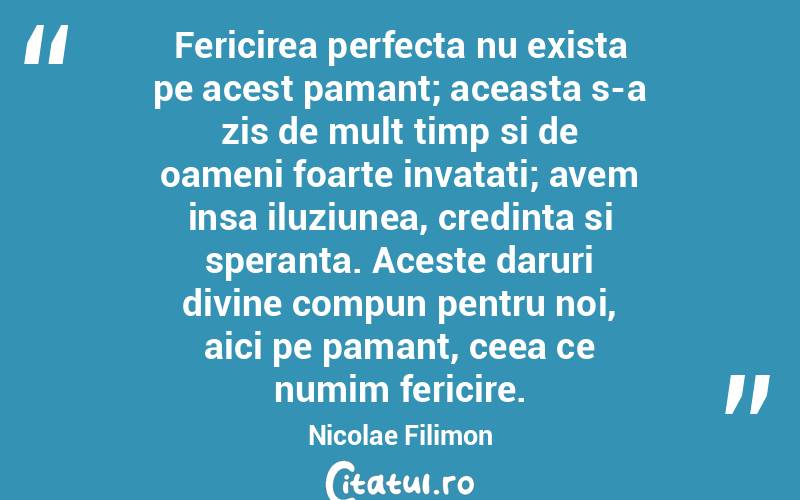 Fericirea perfecta nu exista pe acest pamant; aceasta s-a zis de mult timp si de oameni foarte invatati; avem insa iluziunea, credinta si speranta. Aceste daruri divine compun pentru noi, aici pe pamant, ceea ce numim fericire. Nicolae Filimon