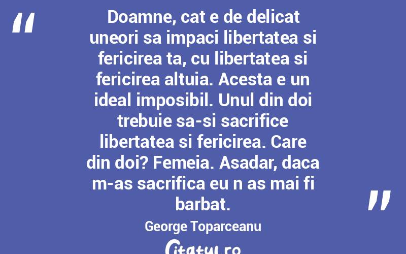 Doamne, cat e de delicat uneori sa impaci libertatea si fericirea ta, cu libertatea si fericirea altuia. Acesta e un ideal imposibil. Unul din doi trebuie sa-si sacrifice libertatea si fericirea. Care din doi? Femeia. Asadar, daca m-as sacrifica eu n as mai fi barbat. George Toparceanu