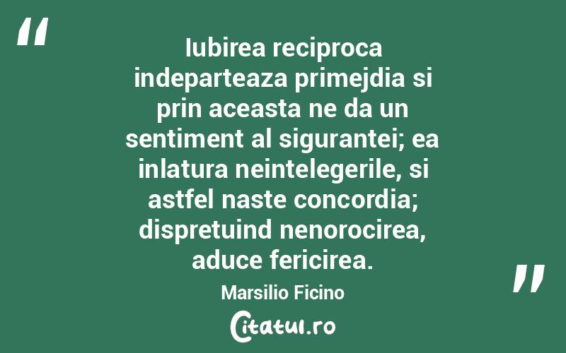 Iubirea reciproca indeparteaza primejdia si prin aceasta ne da un sentiment al sigurantei; ea inlatura neintelegerile, si astfel naste concordia; dispretuind nenorocirea, aduce fericirea. Marsilio Ficino