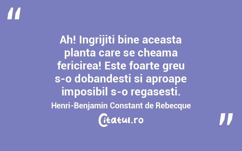 Ah! Ingrijiti bine aceasta planta care se cheama fericirea! Este foarte greu s-o dobandesti si aproape imposibil s-o regasesti. Henri-Benjamin Constant de Rebecque