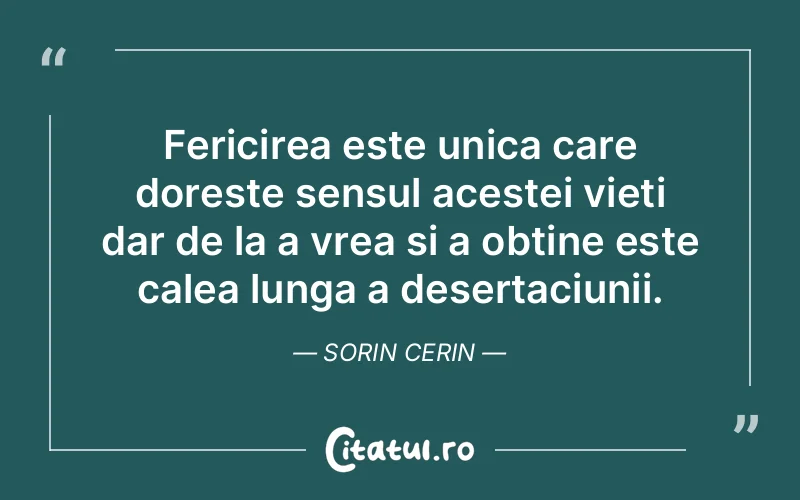 Fericirea este unica care doreste sensul acestei vieti dar de la a vrea si a obtine este calea lunga a desertaciunii. Sorin Cerin