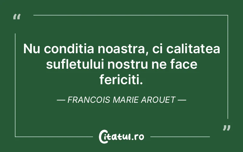 Nu conditia noastra, ci calitatea sufletului nostru ne face fericiti. Francois Marie Arouet