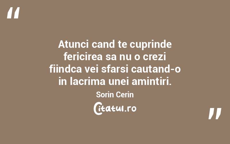 Atunci cand te cuprinde fericirea sa nu o crezi fiindca vei sfarsi cautand-o in lacrima unei amintiri. Sorin Cerin