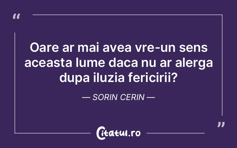 Oare ar mai avea vre-un sens aceasta lume daca nu ar alerga dupa iluzia fericirii? Sorin Cerin