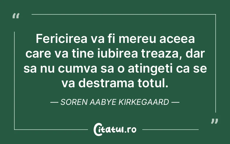 Fericirea va fi mereu aceea care va tine iubirea treaza, dar sa nu cumva sa o atingeti ca se va destrama totul. Soren Aabye Kirkegaard