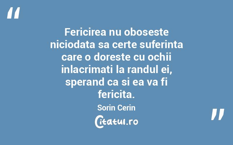 Fericirea nu oboseste niciodata sa certe suferinta care o doreste cu ochii inlacrimati la randul ei, sperand ca si ea va fi fericita. Sorin Cerin