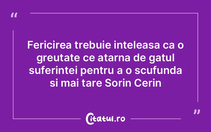Fericirea trebuie inteleasa ca o greutate ce atarna de gatul suferintei pentru a o scufunda si mai tare Sorin Cerin