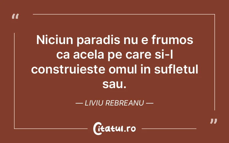 Niciun paradis nu e frumos ca acela pe care si-l construieste omul in sufletul sau. Liviu Rebreanu