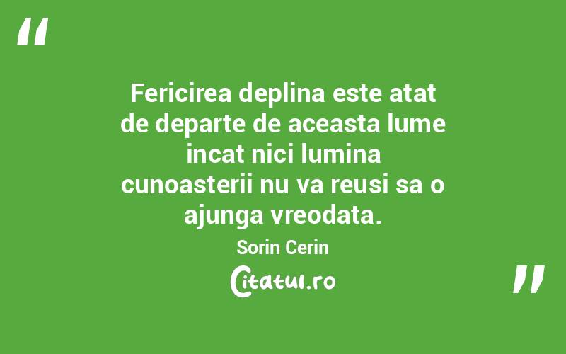 Fericirea deplina este atat de departe de aceasta lume incat nici lumina cunoasterii nu va reusi sa o ajunga vreodata. Sorin Cerin