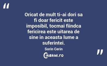 Oricat de mult ti-ai dori sa fi doar fericit este imposibil, tocmai fiindca fericirea este uitarea de sine in aceasta lume a suferintei. Sorin Cerin...